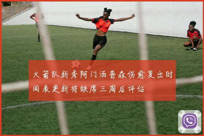 火箭队新秀阿门汤普森伤愈复出时间表更新将缺席三周后评估