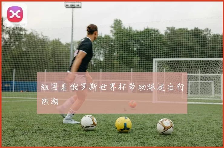 组团看俄罗斯世界杯带动球迷出行热潮