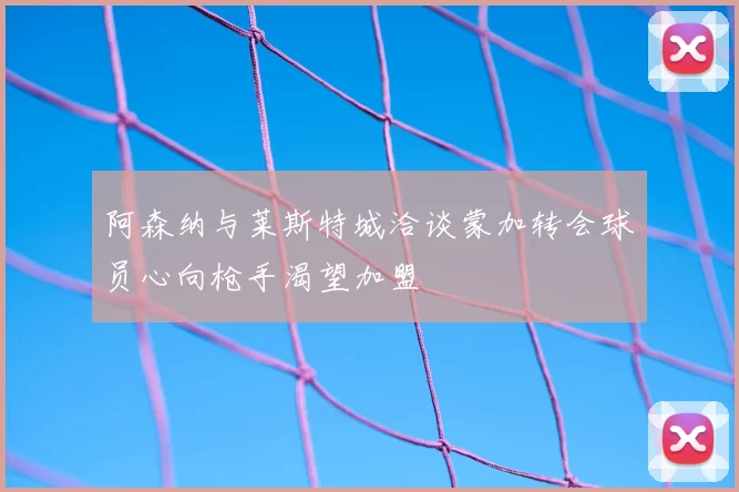 阿森纳与莱斯特城洽谈蒙加转会球员心向枪手渴望加盟