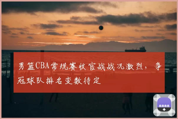 男篮CBA常规赛收官战战况激烈，争冠球队排名变数待定