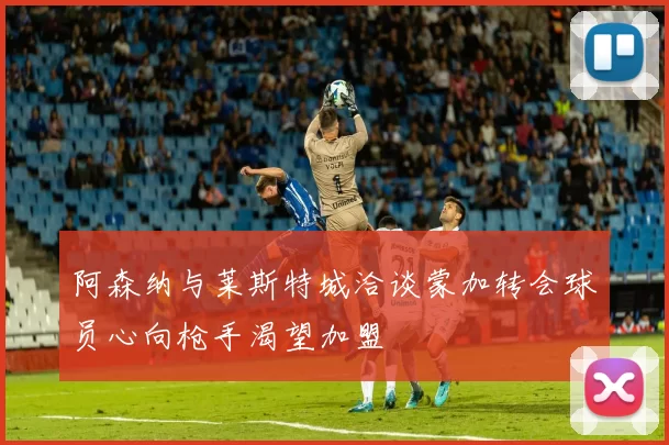 阿森纳与莱斯特城洽谈蒙加转会球员心向枪手渴望加盟