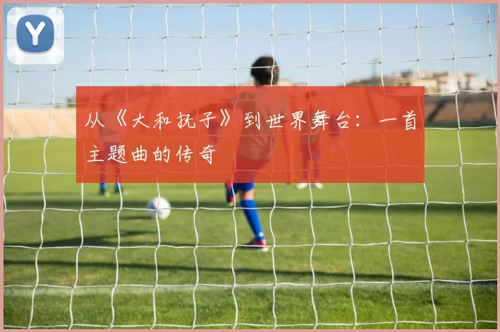 从《大和抚子》到世界舞台:一首主题曲的传奇