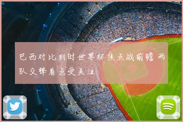 巴西对比利时世界杯焦点战前瞻 两队交锋看点受关注