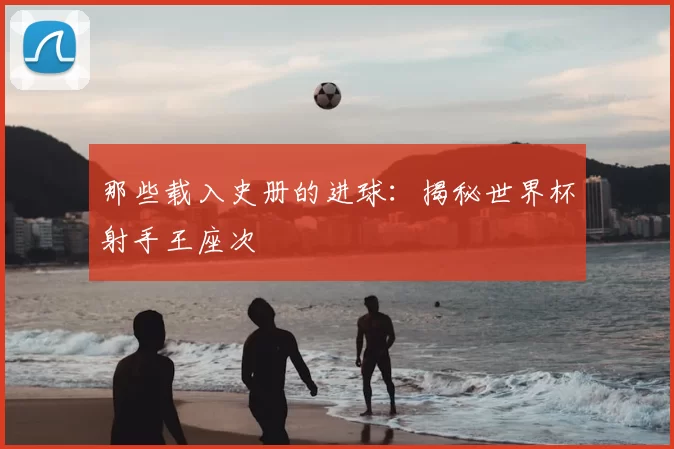 那些载入史册的进球:揭秘世界杯射手王座次