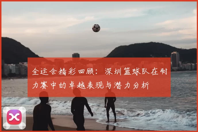 全运会精彩回顾:深圳篮球队在耐力赛中的卓越表现与潜力分析