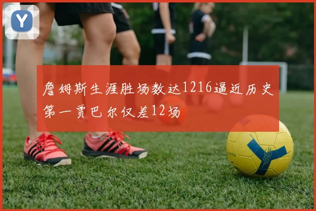 詹姆斯生涯胜场数达1216逼近历史第一贾巴尔仅差12场