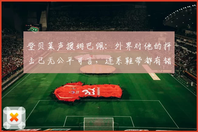 登贝莱声援姆巴佩:外界对他的抨击已无公平可言,连系鞋带都有错