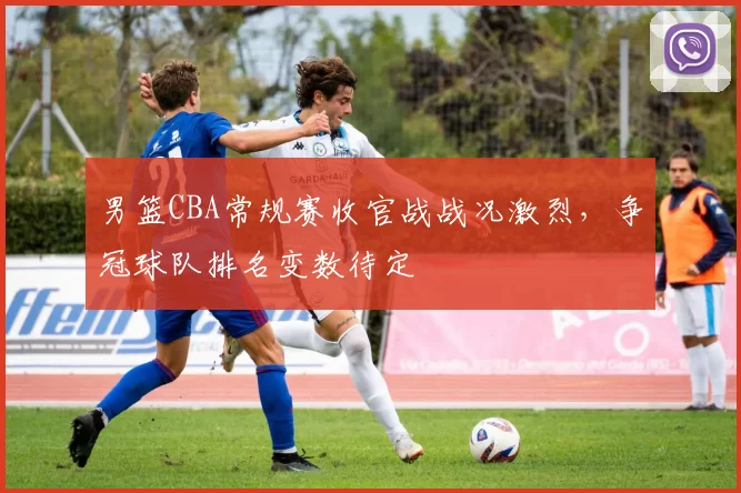 男篮CBA常规赛收官战战况激烈，争冠球队排名变数待定