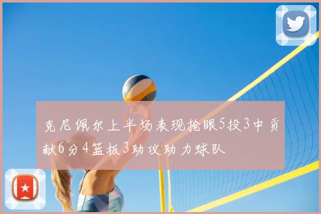 克尼佩尔上半场表现抢眼5投3中贡献6分4篮板3助攻助力球队