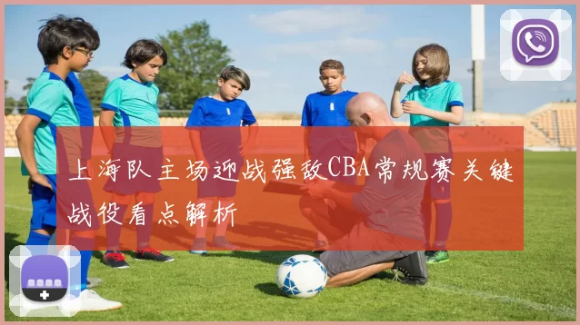 上海队主场迎战强敌CBA常规赛关键战役看点解析