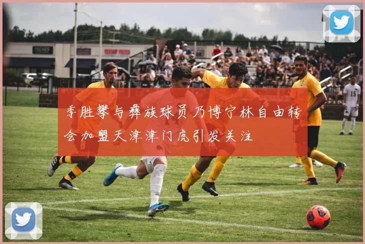 季胜攀与彝族球员乃博宁林自由转会加盟天津津门虎引发关注