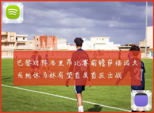 巴黎对阵洛里昂比赛前瞻萨福诺夫或轮休马林有望首度首发出战