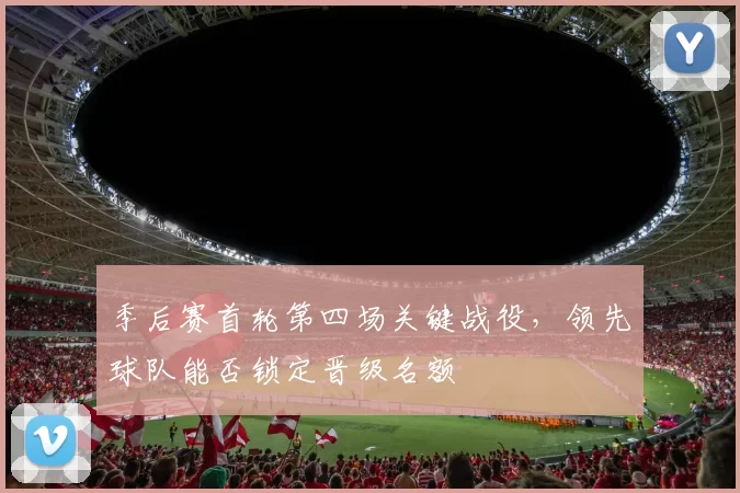季后赛首轮第四场关键战役，领先球队能否锁定晋级名额