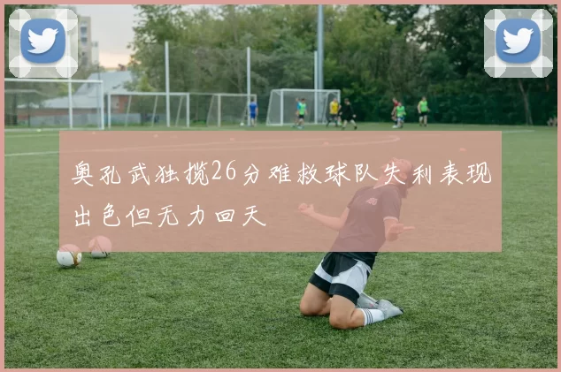奥孔武独揽26分难救球队失利表现出色但无力回天