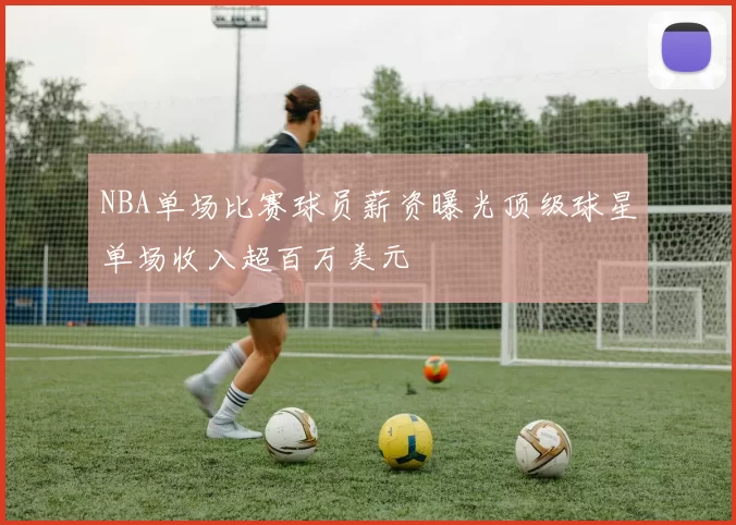 NBA单场比赛球员薪资曝光顶级球星单场收入超百万美元