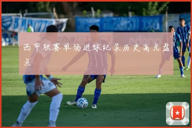 西甲联赛单场进球纪录历史高光盘点