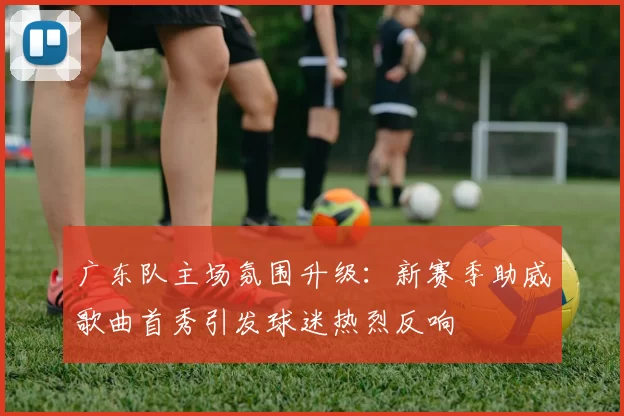 广东队主场氛围升级:新赛季助威歌曲首秀引发球迷热烈反响