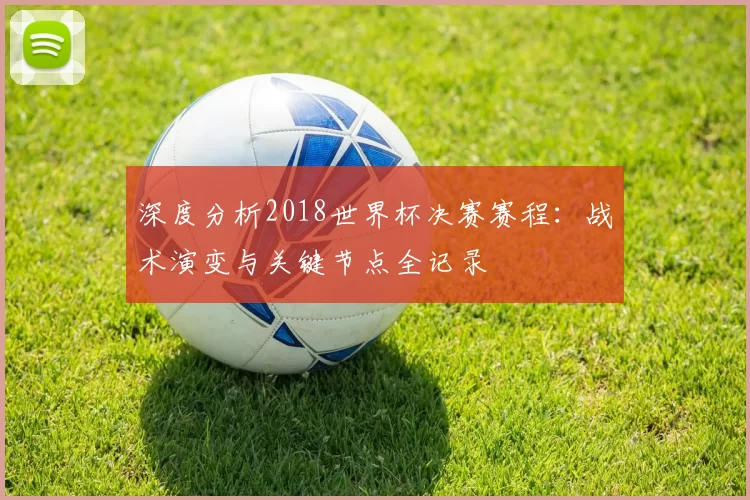 深度分析2018世界杯决赛赛程:战术演变与关键节点全记录