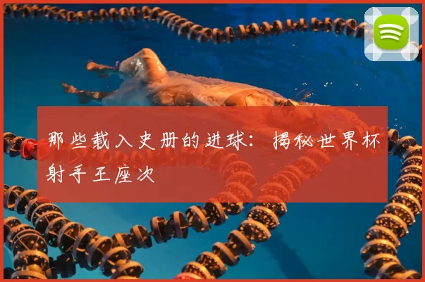 那些载入史册的进球：揭秘世界杯射手王座次
