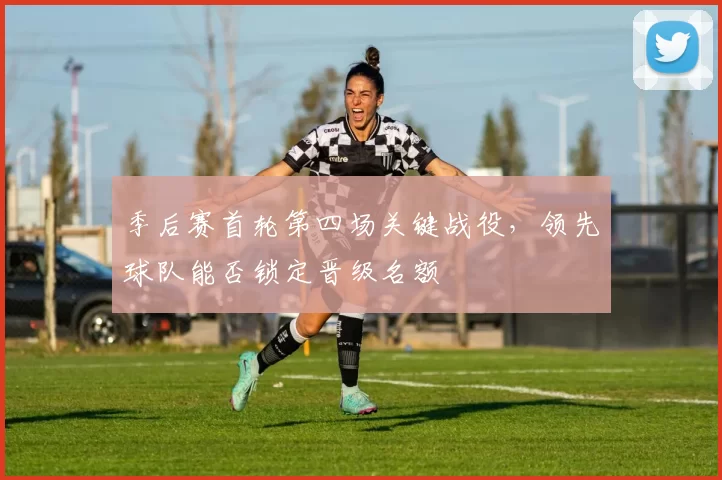 季后赛首轮第四场关键战役，领先球队能否锁定晋级名额