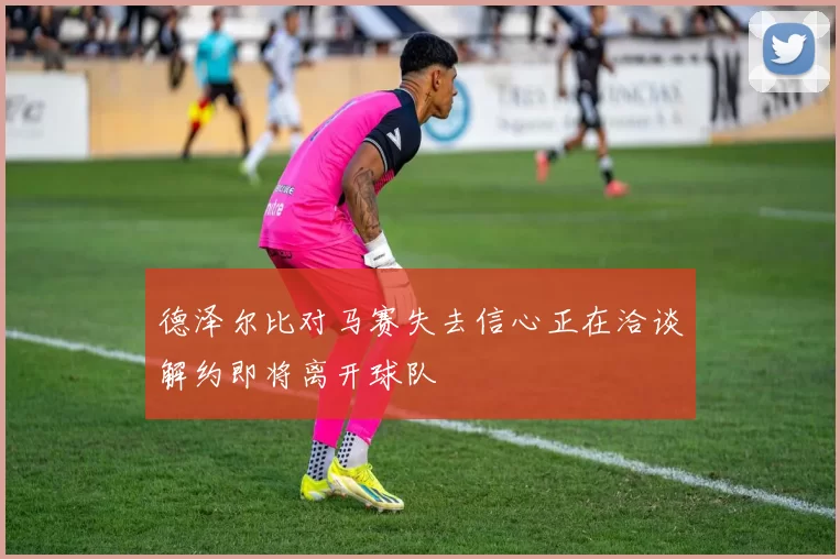 德泽尔比对马赛失去信心正在洽谈解约即将离开球队