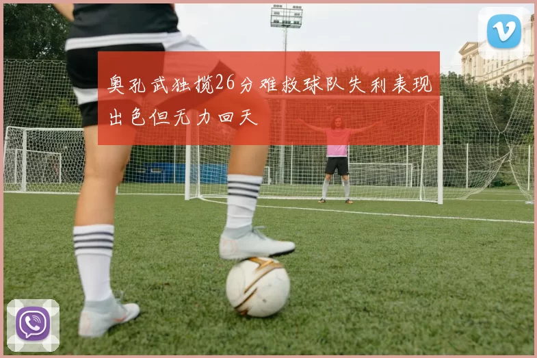 奥孔武独揽26分难救球队失利表现出色但无力回天