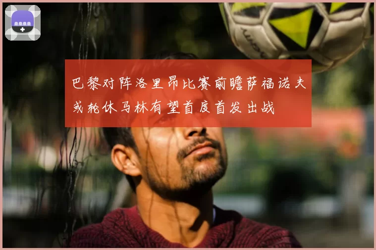 巴黎对阵洛里昂比赛前瞻萨福诺夫或轮休马林有望首度首发出战