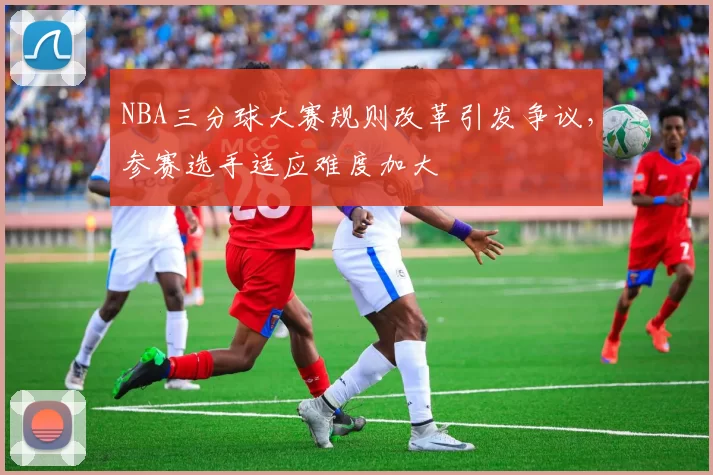 NBA三分球大赛规则改革引发争议，参赛选手适应难度加大