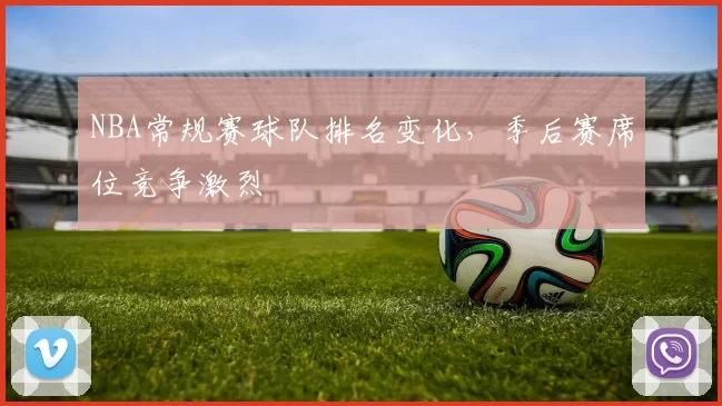 NBA常规赛球队排名变化,季后赛席位竞争激烈