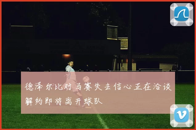 德泽尔比对马赛失去信心正在洽谈解约即将离开球队