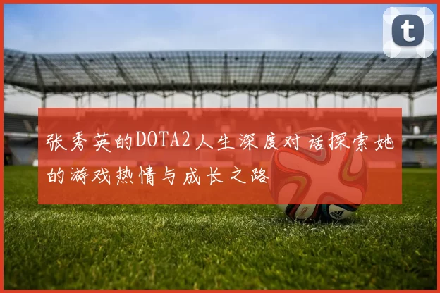 张秀英的DOTA2人生深度对话探索她的游戏热情与成长之路