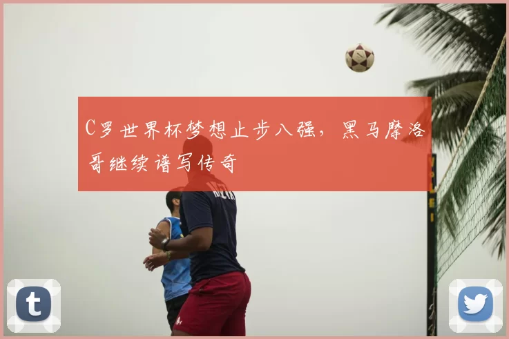 C罗世界杯梦想止步八强,黑马摩洛哥继续谱写传奇