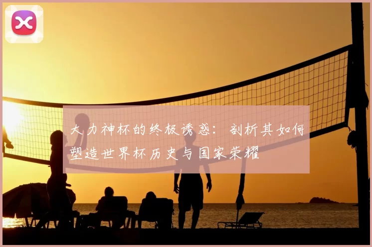 大力神杯的终极诱惑:剖析其如何塑造世界杯历史与国家荣耀