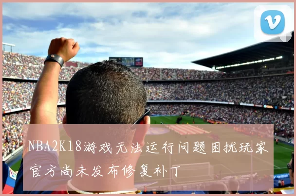 NBA2K18游戏无法运行问题困扰玩家官方尚未发布修复补丁