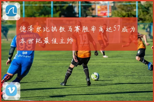 德泽尔比执教马赛胜率高达57成为本世纪最佳主帅