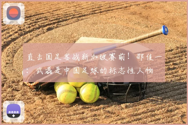 直击国足客战新加坡赛前!邵佳一:武磊是中国足球的标志性人物