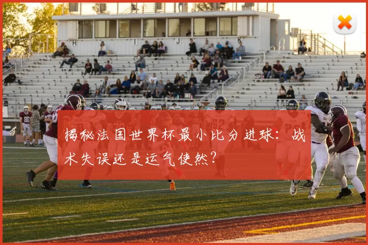 揭秘法国世界杯最小比分进球：战术失误还是运气使然？