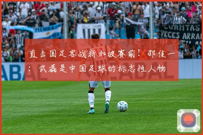 直击国足客战新加坡赛前！邵佳一：武磊是中国足球的标志性人物