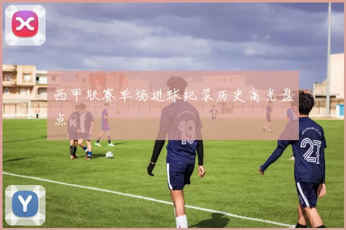 西甲联赛单场进球纪录历史高光盘点