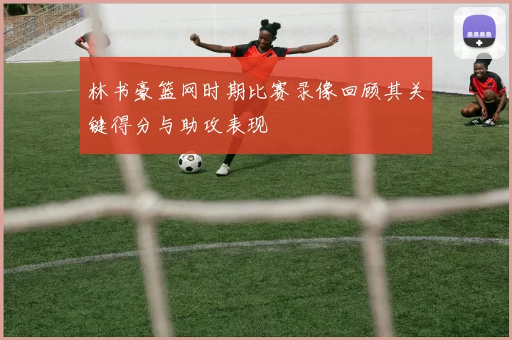 林书豪篮网时期比赛录像回顾其关键得分与助攻表现