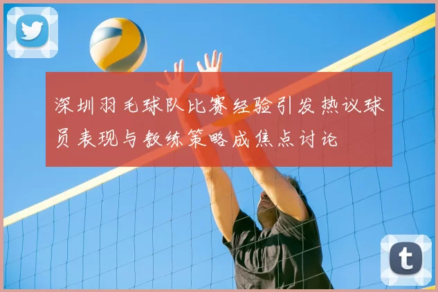 深圳羽毛球队比赛经验引发热议球员表现与教练策略成焦点讨论