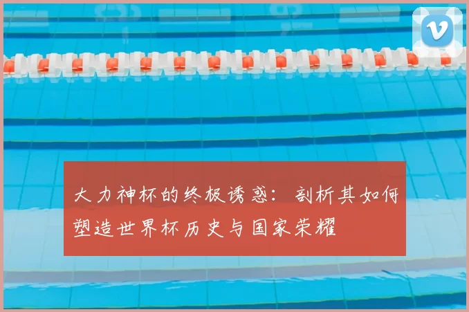 大力神杯的终极诱惑:剖析其如何塑造世界杯历史与国家荣耀