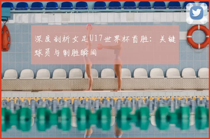 深度剖析女足U17世界杯首胜：关键球员与制胜瞬间