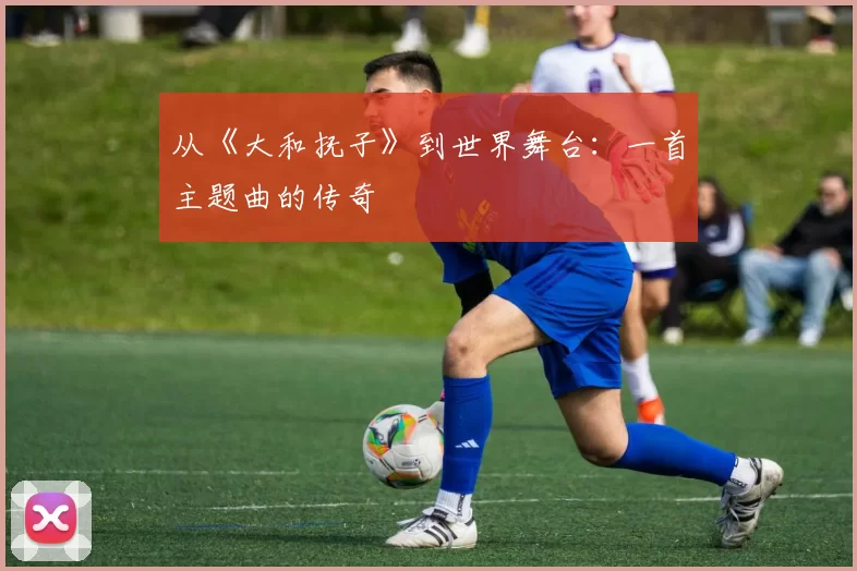 从《大和抚子》到世界舞台:一首主题曲的传奇