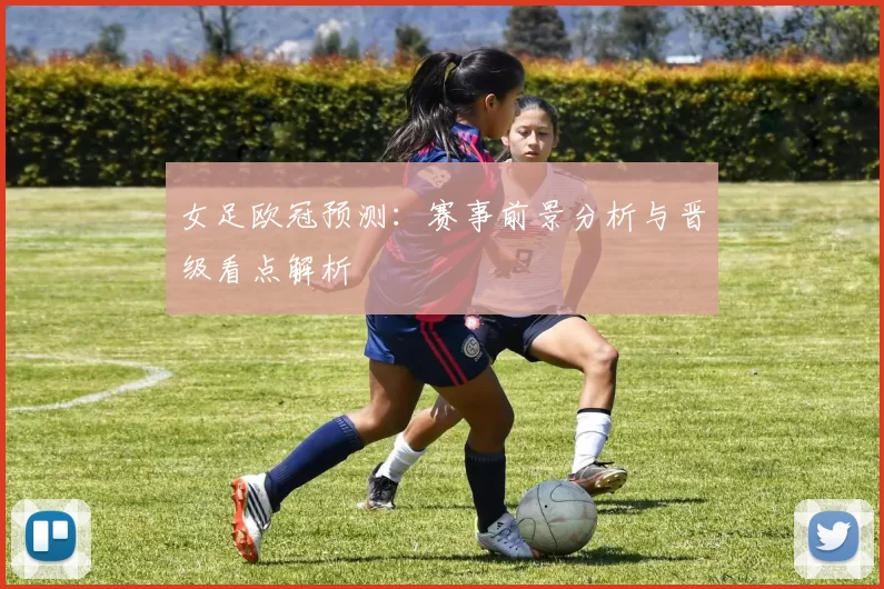 女足欧冠预测：赛事前景分析与晋级看点解析