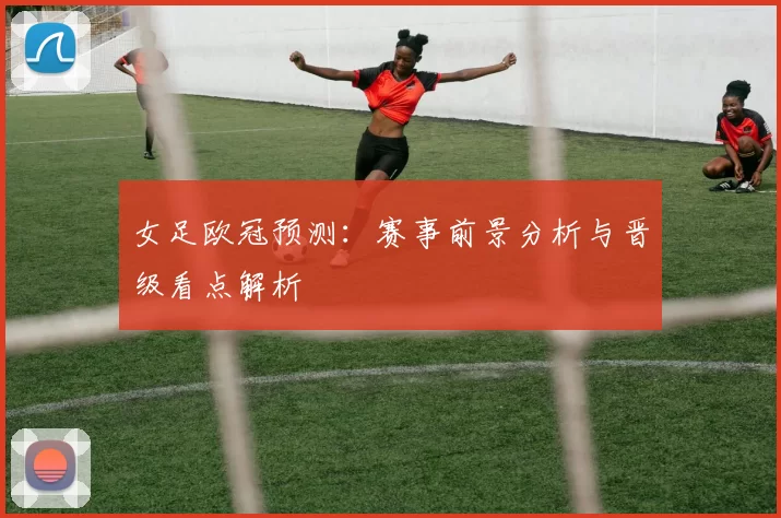女足欧冠预测:赛事前景分析与晋级看点解析