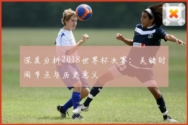深度分析2018世界杯决赛:关键时间节点与历史意义